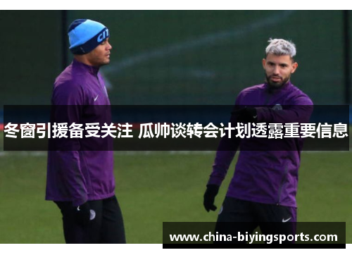 冬窗引援备受关注 瓜帅谈转会计划透露重要信息