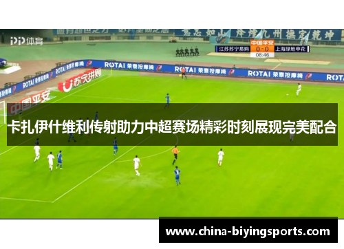 卡扎伊什维利传射助力中超赛场精彩时刻展现完美配合